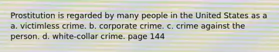 Prostitution is regarded by many people in the United States as a a. victimless crime. b. corporate crime. c. crime against the person. d. white-collar crime. page 144