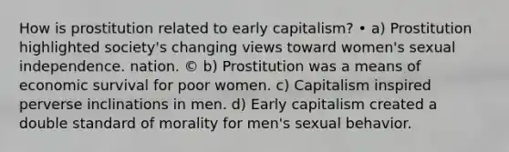 How is prostitution related to early capitalism? • a) Prostitution highlighted society's changing views toward women's sexual independence. nation. © b) Prostitution was a means of economic survival for poor women. c) Capitalism inspired perverse inclinations in men. d) Early capitalism created a double standard of morality for men's sexual behavior.