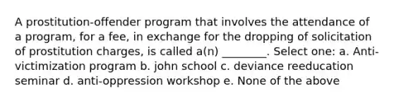 A prostitution-offender program that involves the attendance of a program, for a fee, in exchange for the dropping of solicitation of prostitution charges, is called a(n) ________. Select one: a. Anti-victimization program b. john school c. deviance reeducation seminar d. anti-oppression workshop e. None of the above