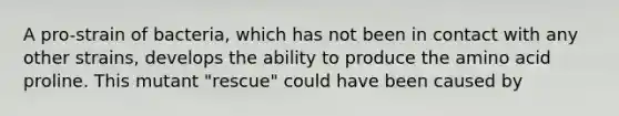 A pro-strain of bacteria, which has not been in contact with any other strains, develops the ability to produce the amino acid proline. This mutant "rescue" could have been caused by