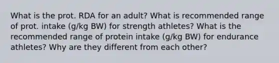 What is the prot. RDA for an adult? What is recommended range of prot. intake (g/kg BW) for strength athletes? What is the recommended range of protein intake (g/kg BW) for endurance athletes? Why are they different from each other?