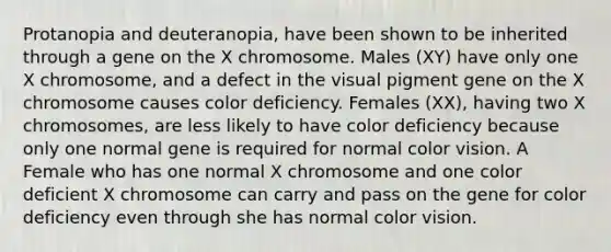 Protanopia and deuteranopia, have been shown to be inherited through a gene on the X chromosome. Males (XY) have only one X chromosome, and a defect in the visual pigment gene on the X chromosome causes color deficiency. Females (XX), having two X chromosomes, are less likely to have color deficiency because only one normal gene is required for normal color vision. A Female who has one normal X chromosome and one color deficient X chromosome can carry and pass on the gene for color deficiency even through she has normal color vision.