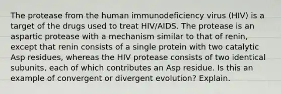 The protease from the human immunodeficiency virus (HIV) is a target of the drugs used to treat HIV/AIDS. The protease is an aspartic protease with a mechanism similar to that of renin, except that renin consists of a single protein with two catalytic Asp residues, whereas the HIV protease consists of two identical subunits, each of which contributes an Asp residue. Is this an example of convergent or divergent evolution? Explain.