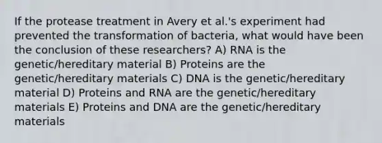 If the protease treatment in Avery et al.'s experiment had prevented the transformation of bacteria, what would have been the conclusion of these researchers? A) RNA is the genetic/hereditary material B) Proteins are the genetic/hereditary materials C) DNA is the genetic/hereditary material D) Proteins and RNA are the genetic/hereditary materials E) Proteins and DNA are the genetic/hereditary materials