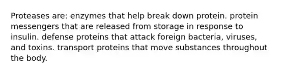 Proteases are: enzymes that help break down protein. protein messengers that are released from storage in response to insulin. defense proteins that attack foreign bacteria, viruses, and toxins. transport proteins that move substances throughout the body.