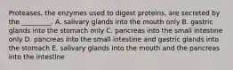 Proteases, the enzymes used to digest proteins, are secreted by the _________. A. salivary glands into the mouth only B. gastric glands into the stomach only C. pancreas into the small intestine only D. pancreas into the small intestine and gastric glands into the stomach E. salivary glands into the mouth and the pancreas into the intestine