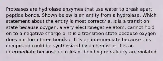 Proteases are hydrolase enzymes that use water to break apart peptide bonds. Shown below is an entity from a hydrolase. Which statement about the entity is most correct? a. It is a transition state because oxygen, a very electronegative atom, cannot hold on to a negative charge b. It is a transition state because oxygen does not form three bonds c. It is an intermediate because this compound could be synthesized by a chemist d. It is an intermediate because no rules or bonding or valency are violated