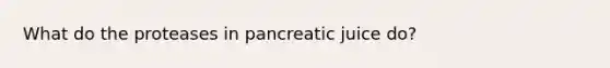 What do the proteases in pancreatic juice do?