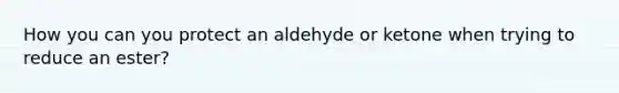 How you can you protect an aldehyde or ketone when trying to reduce an ester?