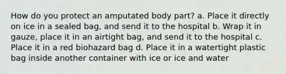 How do you protect an amputated body part? a. Place it directly on ice in a sealed bag, and send it to the hospital b. Wrap it in gauze, place it in an airtight bag, and send it to the hospital c. Place it in a red biohazard bag d. Place it in a watertight plastic bag inside another container with ice or ice and water