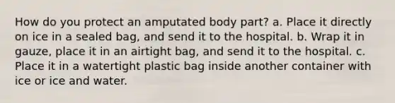 How do you protect an amputated body part? a. Place it directly on ice in a sealed bag, and send it to the hospital. b. Wrap it in gauze, place it in an airtight bag, and send it to the hospital. c. Place it in a watertight plastic bag inside another container with ice or ice and water.