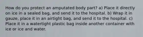 How do you protect an amputated body part? a) Place it directly on ice in a sealed bag, and send it to the hospital. b) Wrap it in gauze, place it in an airtight bag, and send it to the hospital. c) Place it in a watertight plastic bag inside another container with ice or ice and water.