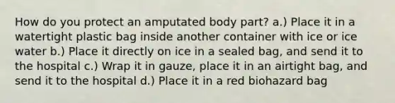 How do you protect an amputated body part? a.) Place it in a watertight plastic bag inside another container with ice or ice water b.) Place it directly on ice in a sealed bag, and send it to the hospital c.) Wrap it in gauze, place it in an airtight bag, and send it to the hospital d.) Place it in a red biohazard bag