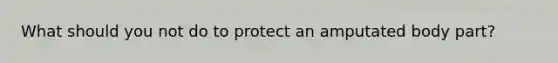 What should you not do to protect an amputated body part?