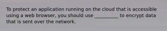 To protect an application running on the cloud that is accessible using a web browser, you should use __________ to encrypt data that is sent over the network.