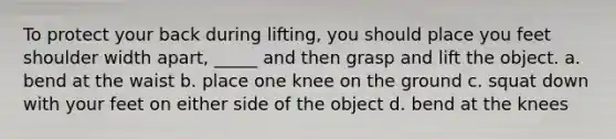 To protect your back during lifting, you should place you feet shoulder width apart, _____ and then grasp and lift the object. a. bend at the waist b. place one knee on the ground c. squat down with your feet on either side of the object d. bend at the knees