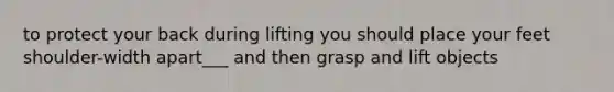 to protect your back during lifting you should place your feet shoulder-width apart___ and then grasp and lift objects