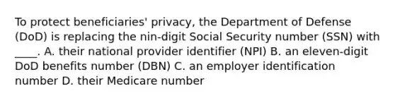 To protect beneficiaries' privacy, the Department of Defense (DoD) is replacing the nin-digit Social Security number (SSN) with ____. A. their national provider identifier (NPI) B. an eleven-digit DoD benefits number (DBN) C. an employer identification number D. their Medicare number