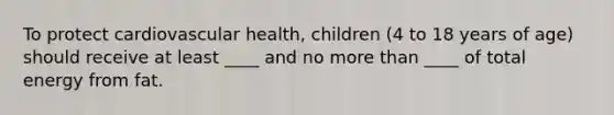 To protect cardiovascular health, children (4 to 18 years of age) should receive at least ____ and no more than ____ of total energy from fat.