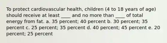 To protect cardiovascular health, children (4 to 18 years of age) should receive at least ____ and no more than ____ of total energy from fat. a. 35 percent; 40 percent b. 30 percent; 35 percent c. 25 percent; 35 percent d. 40 percent; 45 percent e. 20 percent; 25 percent