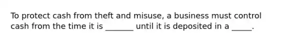 To protect cash from theft and misuse, a business must control cash from the time it is _______ until it is deposited in a _____.