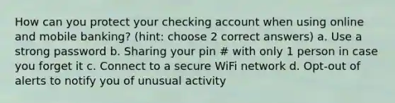 How can you protect your checking account when using online and mobile banking? (hint: choose 2 correct answers) a. Use a strong password b. Sharing your pin # with only 1 person in case you forget it c. Connect to a secure WiFi network d. Opt-out of alerts to notify you of unusual activity