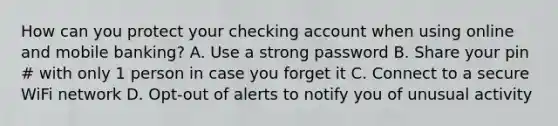 How can you protect your checking account when using online and mobile banking? A. Use a strong password B. Share your pin # with only 1 person in case you forget it C. Connect to a secure WiFi network D. Opt-out of alerts to notify you of unusual activity