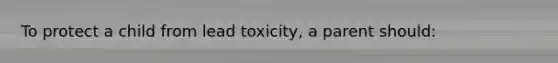 To protect a child from lead toxicity, a parent should: