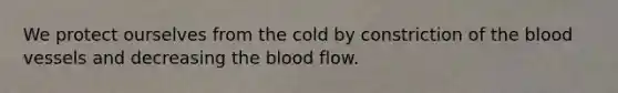 We protect ourselves from the cold by constriction of the blood vessels and decreasing the blood flow.