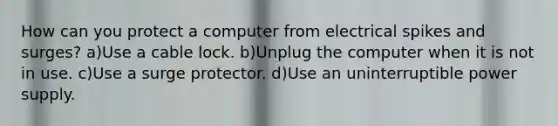 How can you protect a computer from electrical spikes and surges? a)Use a cable lock. b)Unplug the computer when it is not in use. c)Use a surge protector. d)Use an uninterruptible power supply.