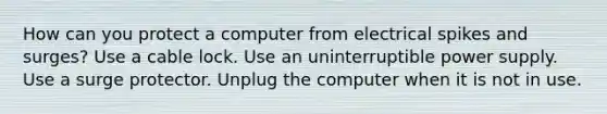 How can you protect a computer from electrical spikes and surges? Use a cable lock. Use an uninterruptible power supply. Use a surge protector. Unplug the computer when it is not in use.