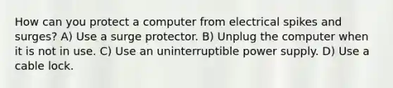 How can you protect a computer from electrical spikes and surges? A) Use a surge protector. B) Unplug the computer when it is not in use. C) Use an uninterruptible power supply. D) Use a cable lock.