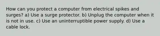 How can you protect a computer from electrical spikes and surges? a) Use a surge protector. b) Unplug the computer when it is not in use. c) Use an uninterruptible power supply. d) Use a cable lock.