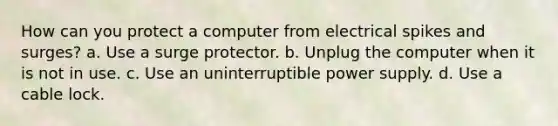 How can you protect a computer from electrical spikes and surges? a. Use a surge protector. b. Unplug the computer when it is not in use. c. Use an uninterruptible power supply. d. Use a cable lock.