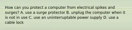 How can you protect a computer from electrical spikes and surges? A. use a surge protector B. unplug the computer when it is not in use C. use an uninterruptable power supply D. use a cable lock