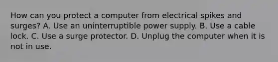 How can you protect a computer from electrical spikes and surges? A. Use an uninterruptible power supply. B. Use a cable lock. C. Use a surge protector. D. Unplug the computer when it is not in use.