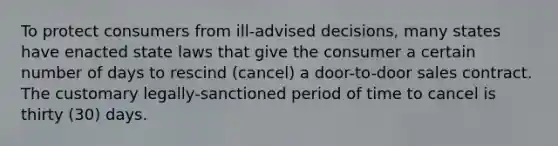 To protect consumers from ill-advised decisions, many states have enacted state laws that give the consumer a certain number of days to rescind (cancel) a door-to-door sales contract. The customary legally-sanctioned period of time to cancel is thirty (30) days.