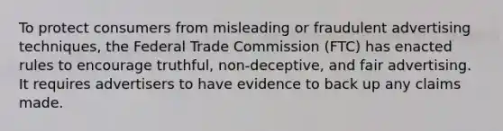 To protect consumers from misleading or fraudulent advertising techniques, the Federal Trade Commission (FTC) has enacted rules to encourage truthful, non-deceptive, and fair advertising. It requires advertisers to have evidence to back up any claims made.