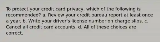 To protect your credit card privacy, which of the following is recommended? a. Review your credit bureau report at least once a year. b. Write your driver's license number on charge slips. c. Cancel all credit card accounts. d. All of these choices are correct.