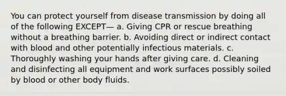 You can protect yourself from disease transmission by doing all of the following EXCEPT— a. Giving CPR or rescue breathing without a breathing barrier. b. Avoiding direct or indirect contact with blood and other potentially infectious materials. c. Thoroughly washing your hands after giving care. d. Cleaning and disinfecting all equipment and work surfaces possibly soiled by blood or other body fluids.