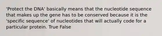 'Protect the DNA' basically means that the nucleotide sequence that makes up the gene has to be conserved because it is the 'specific sequence' of nucleotides that will actually code for a particular protein. True False