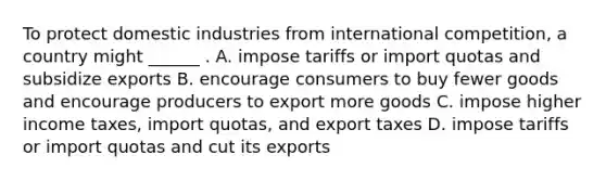 To protect domestic industries from international​ competition, a country might​ ______ . A. impose tariffs or import quotas and subsidize exports B. encourage consumers to buy fewer goods and encourage producers to export more goods C. impose higher income​ taxes, import​ quotas, and export taxes D. impose tariffs or import quotas and cut its exports