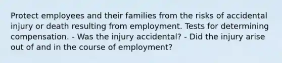 Protect employees and their families from the risks of accidental injury or death resulting from employment. Tests for determining compensation. - Was the injury accidental? - Did the injury arise out of and in the course of employment?