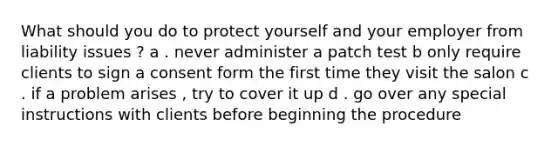 What should you do to protect yourself and your employer from liability issues ? a . never administer a patch test b only require clients to sign a consent form the first time they visit the salon c . if a problem arises , try to cover it up d . go over any special instructions with clients before beginning the procedure