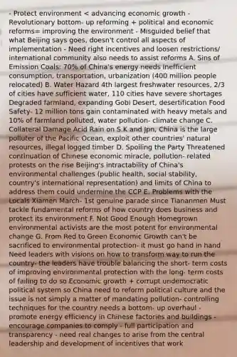 - Protect environment < advancing economic growth - Revolutionary bottom- up reforming + political and economic reforms= improving the environment - Misguided belief that what Beijing says goes, doesn't control all aspects of implementation - Need right incentives and loosen restrictions/ international community also needs to assist reforms A. Sins of Emission Coals: 70% of China's energy needs Inefficient consumption, transportation, urbanization (400 million people relocated) B. Water Hazard 4th largest freshwater resources, 2/3 of cities have sufficient water, 110 cities have severe shortages Degraded farmland, expanding Gobi Desert, desertification Food Safety- 12 million tons gain contaminated with heavy metals and 10% of farmland polluted, water pollution- climate change C. Collateral Damage Acid Rain on S.K and Jpn, China is the large polluter of the Pacific Ocean, exploit other countries' natural resources, illegal logged timber D. Spoiling the Party Threatened continuation of Chinese economic miracle, pollution- related protests on the rise Beijing's intractability of China's environmental challenges (public health, social stability, country's international representation) and limits of China to address them could undermine the CCP E. Problems with the Locals Xiamen March- 1st genuine parade since Tiananmen Must tackle fundamental reforms of how country does business and protect its environment F. Not Good Enough Homegrown environmental activists are the most potent for environmental change G. From Red to Green Economic Growth can't be sacrificed to environmental protection- it must go hand in hand Need leaders with visions on how to transform way to run the country- the leaders have trouble balancing the short- term costs of improving environmental protection with the long- term costs of failing to do so Economic growth + corrupt undemocratic political system so China need to reform political culture and the issue is not simply a matter of mandating pollution- controlling techniques for the country needs a bottom- up overhaul - promote energy efficiency in Chinese factories and buildings - encourage companies to comply - full participation and transparency - need real changes to arise from the central leadership and development of incentives that work