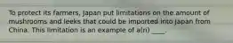 To protect its farmers, Japan put limitations on the amount of mushrooms and leeks that could be imported into Japan from China. This limitation is an example of a(n) ____.