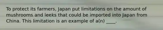 To protect its farmers, Japan put limitations on the amount of mushrooms and leeks that could be imported into Japan from China. This limitation is an example of a(n) ____.