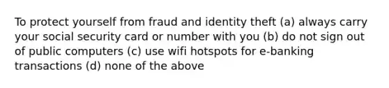 To protect yourself from fraud and identity theft (a) always carry your social security card or number with you (b) do not sign out of public computers (c) use wifi hotspots for e-banking transactions (d) none of the above