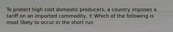 To protect high cost domestic producers, a country imposes a tariff on an imported commodity, Y. Which of the following is most likely to occur in the short run