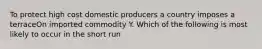 To protect high cost domestic producers a country imposes a terraceOn imported commodity Y. Which of the following is most likely to occur in the short run